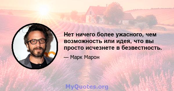 Нет ничего более ужасного, чем возможность или идея, что вы просто исчезнете в безвестность.