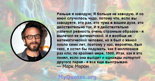 Раньше я завидую; Я больше не завидую. И со мной случилось чудо, потому что, если вы завидуете, это рак, это чума в вашем духе, это действительно так. И я действительно излечил ревность очень странным образом - я