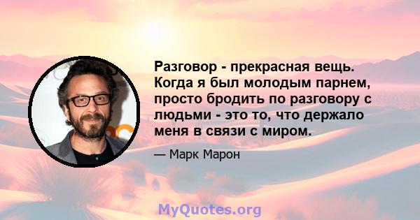 Разговор - прекрасная вещь. Когда я был молодым парнем, просто бродить по разговору с людьми - это то, что держало меня в связи с миром.