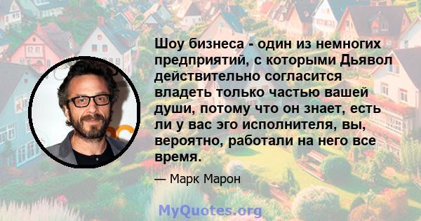 Шоу бизнеса - один из немногих предприятий, с которыми Дьявол действительно согласится владеть только частью вашей души, потому что он знает, есть ли у вас эго исполнителя, вы, вероятно, работали на него все время.