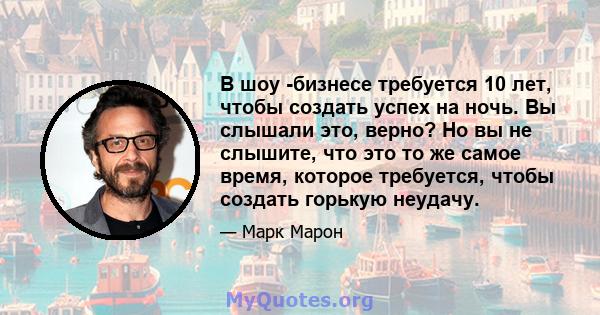 В шоу -бизнесе требуется 10 лет, чтобы создать успех на ночь. Вы слышали это, верно? Но вы не слышите, что это то же самое время, которое требуется, чтобы создать горькую неудачу.