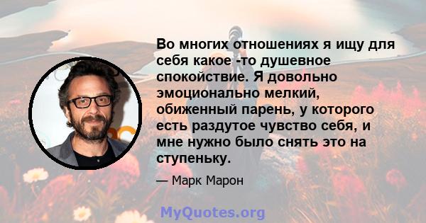 Во многих отношениях я ищу для себя какое -то душевное спокойствие. Я довольно эмоционально мелкий, обиженный парень, у которого есть раздутое чувство себя, и мне нужно было снять это на ступеньку.