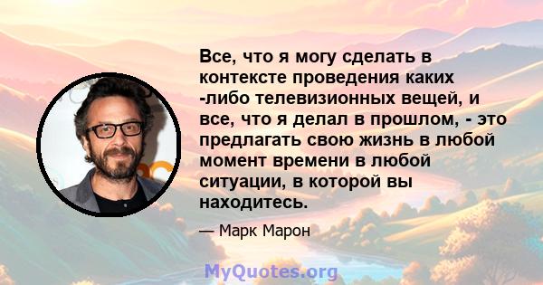 Все, что я могу сделать в контексте проведения каких -либо телевизионных вещей, и все, что я делал в прошлом, - это предлагать свою жизнь в любой момент времени в любой ситуации, в которой вы находитесь.