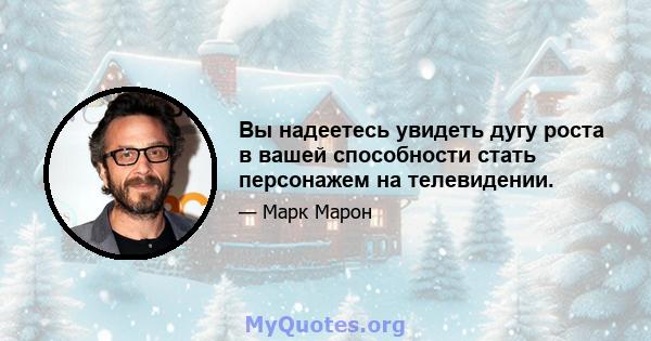 Вы надеетесь увидеть дугу роста в вашей способности стать персонажем на телевидении.