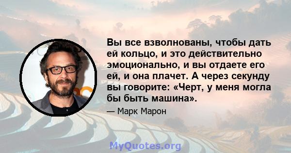 Вы все взволнованы, чтобы дать ей кольцо, и это действительно эмоционально, и вы отдаете его ей, и она плачет. А через секунду вы говорите: «Черт, у меня могла бы быть машина».