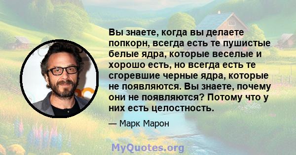 Вы знаете, когда вы делаете попкорн, всегда есть те пушистые белые ядра, которые веселые и хорошо есть, но всегда есть те сгоревшие черные ядра, которые не появляются. Вы знаете, почему они не появляются? Потому что у