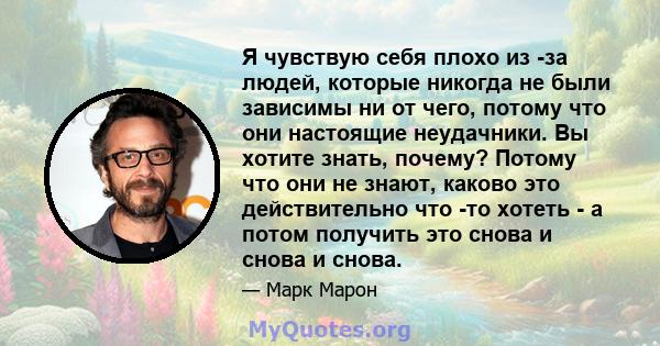 Я чувствую себя плохо из -за людей, которые никогда не были зависимы ни от чего, потому что они настоящие неудачники. Вы хотите знать, почему? Потому что они не знают, каково это действительно что -то хотеть - а потом