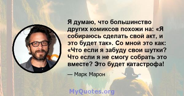 Я думаю, что большинство других комиксов похожи на: «Я собираюсь сделать свой акт, и это будет так». Со мной это как: «Что если я забуду свои шутки? Что если я не смогу собрать это вместе? Это будет катастрофа!