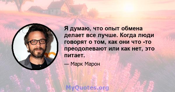 Я думаю, что опыт обмена делает все лучше. Когда люди говорят о том, как они что -то преодолевают или как нет, это питает.