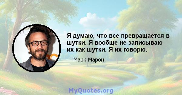 Я думаю, что все превращается в шутки. Я вообще не записываю их как шутки. Я их говорю.