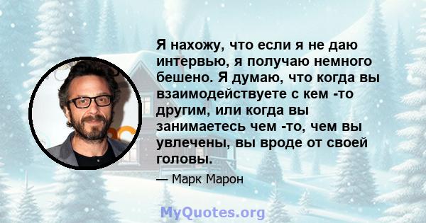 Я нахожу, что если я не даю интервью, я получаю немного бешено. Я думаю, что когда вы взаимодействуете с кем -то другим, или когда вы занимаетесь чем -то, чем вы увлечены, вы вроде от своей головы.