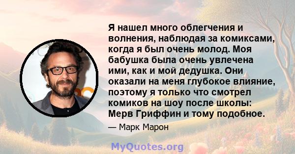 Я нашел много облегчения и волнения, наблюдая за комиксами, когда я был очень молод. Моя бабушка была очень увлечена ими, как и мой дедушка. Они оказали на меня глубокое влияние, поэтому я только что смотрел комиков на