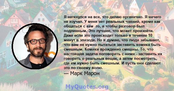 Я наткнулся на все, что делаю органично. Я ничего не изучал. У меня нет реальных чаяний, кроме как общаться с кем -то, и чтобы разговор был подлинным. Это лучшее, что может произойти. Даже если это происходит только в