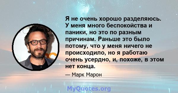 Я не очень хорошо разделяюсь. У меня много беспокойства и паники, но это по разным причинам. Раньше это было потому, что у меня ничего не происходило, но я работаю очень усердно, и, похоже, в этом нет конца.