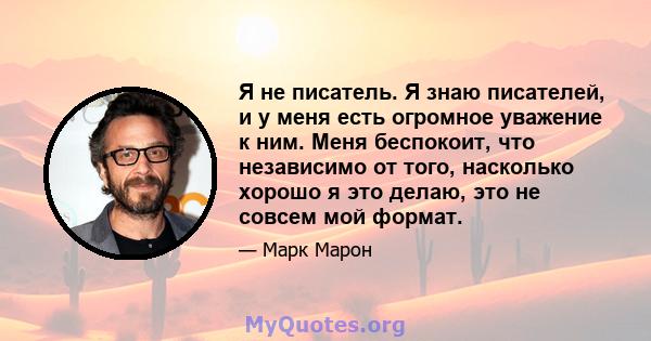 Я не писатель. Я знаю писателей, и у меня есть огромное уважение к ним. Меня беспокоит, что независимо от того, насколько хорошо я это делаю, это не совсем мой формат.