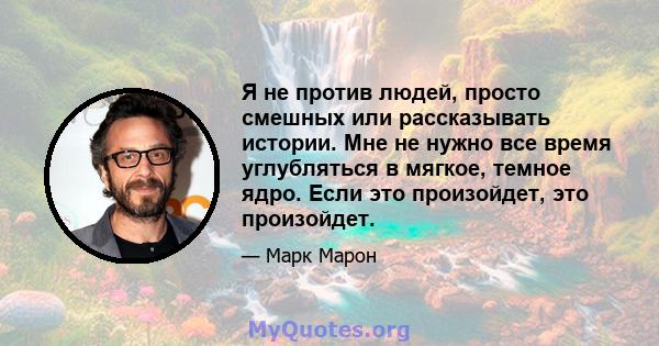 Я не против людей, просто смешных или рассказывать истории. Мне не нужно все время углубляться в мягкое, темное ядро. Если это произойдет, это произойдет.