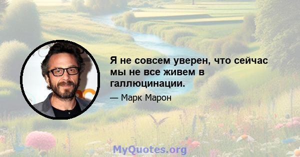 Я не совсем уверен, что сейчас мы не все живем в галлюцинации.