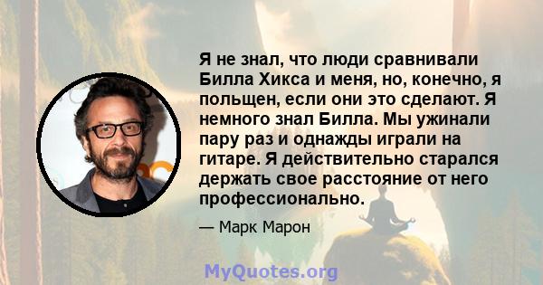 Я не знал, что люди сравнивали Билла Хикса и меня, но, конечно, я польщен, если они это сделают. Я немного знал Билла. Мы ужинали пару раз и однажды играли на гитаре. Я действительно старался держать свое расстояние от