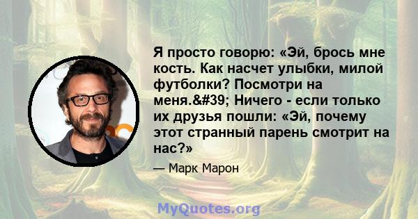 Я просто говорю: «Эй, брось мне кость. Как насчет улыбки, милой футболки? Посмотри на меня.' Ничего - если только их друзья пошли: «Эй, почему этот странный парень смотрит на нас?»