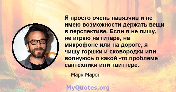 Я просто очень навязчив и не имею возможности держать вещи в перспективе. Если я не пишу, не играю на гитаре, на микрофоне или на дороге, я чищу горшки и сковородки или волнуюсь о какой -то проблеме сантехники или