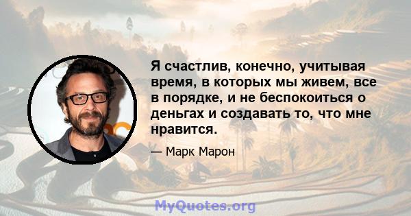 Я счастлив, конечно, учитывая время, в которых мы живем, все в порядке, и не беспокоиться о деньгах и создавать то, что мне нравится.