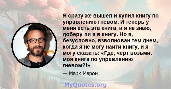 Я сразу же вышел и купил книгу по управлению гневом. И теперь у меня есть эта книга, и я не знаю, доберу ли я в книгу. Но я, безусловно, взволнован тем днем, когда я не могу найти книгу, и я могу сказать: «Где, черт