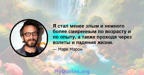 Я стал менее злым и немного более смиренным по возрасту и по опыту, а также проходя через взлеты и падения жизни.