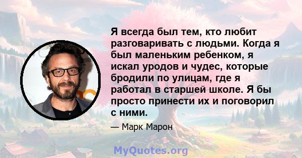 Я всегда был тем, кто любит разговаривать с людьми. Когда я был маленьким ребенком, я искал уродов и чудес, которые бродили по улицам, где я работал в старшей школе. Я бы просто принести их и поговорил с ними.