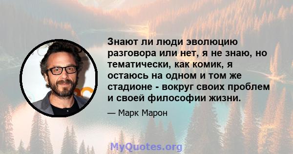 Знают ли люди эволюцию разговора или нет, я не знаю, но тематически, как комик, я остаюсь на одном и том же стадионе - вокруг своих проблем и своей философии жизни.