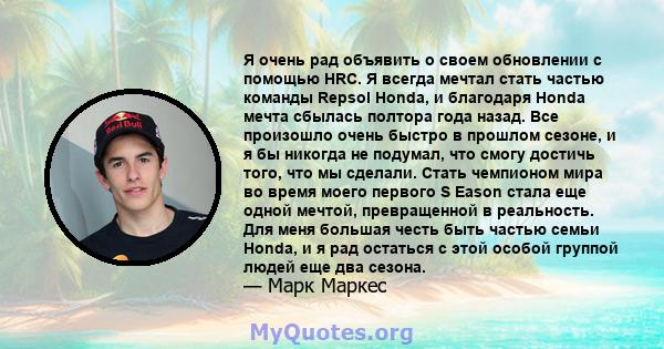 Я очень рад объявить о своем обновлении с помощью HRC. Я всегда мечтал стать частью команды Repsol Honda, и благодаря Honda мечта сбылась полтора года назад. Все произошло очень быстро в прошлом сезоне, и я бы никогда