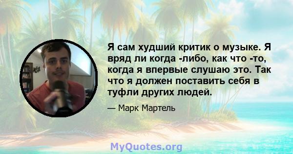 Я сам худший критик о музыке. Я вряд ли когда -либо, как что -то, когда я впервые слушаю это. Так что я должен поставить себя в туфли других людей.