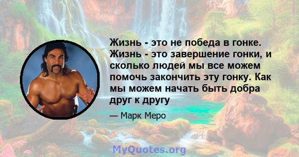 Жизнь - это не победа в гонке. Жизнь - это завершение гонки, и сколько людей мы все можем помочь закончить эту гонку. Как мы можем начать быть добра друг к другу