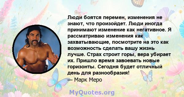 Люди боятся перемен, изменения не знают, что произойдет. Люди иногда принимают изменение как негативное. Я рассматриваю изменения как захватывающие, посмотрите на это как возможность сделать вашу жизнь лучше. Страх