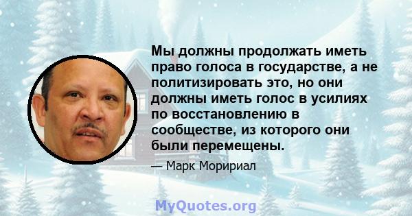 Мы должны продолжать иметь право голоса в государстве, а не политизировать это, но они должны иметь голос в усилиях по восстановлению в сообществе, из которого они были перемещены.