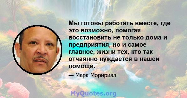 Мы готовы работать вместе, где это возможно, помогая восстановить не только дома и предприятия, но и самое главное, жизни тех, кто так отчаянно нуждается в нашей помощи.