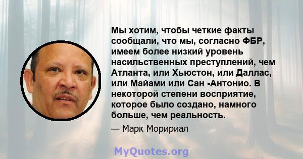 Мы хотим, чтобы четкие факты сообщали, что мы, согласно ФБР, имеем более низкий уровень насильственных преступлений, чем Атланта, или Хьюстон, или Даллас, или Майами или Сан -Антонио. В некоторой степени восприятие,