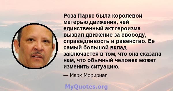 Роза Паркс была королевой матерью движения, чей единственный акт героизма вызвал движение за свободу, справедливость и равенство. Ее самый большой вклад заключается в том, что она сказала нам, что обычный человек может