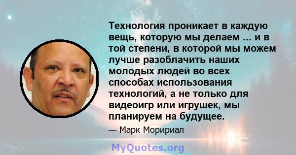 Технология проникает в каждую вещь, которую мы делаем ... и в той степени, в которой мы можем лучше разоблачить наших молодых людей во всех способах использования технологий, а не только для видеоигр или игрушек, мы