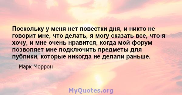 Поскольку у меня нет повестки дня, и никто не говорит мне, что делать, я могу сказать все, что я хочу, и мне очень нравится, когда мой форум позволяет мне подключить предметы для публики, которые никогда не делали