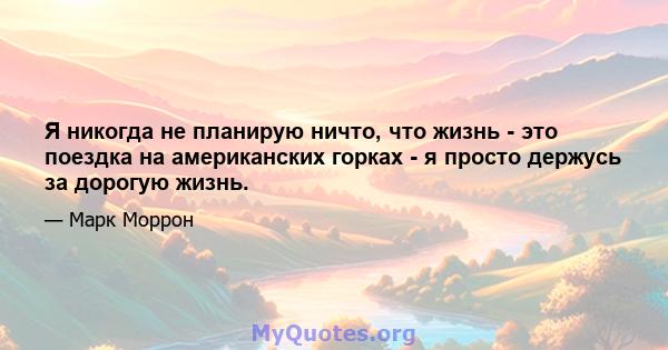 Я никогда не планирую ничто, что жизнь - это поездка на американских горках - я просто держусь за дорогую жизнь.