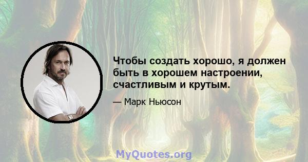 Чтобы создать хорошо, я должен быть в хорошем настроении, счастливым и крутым.