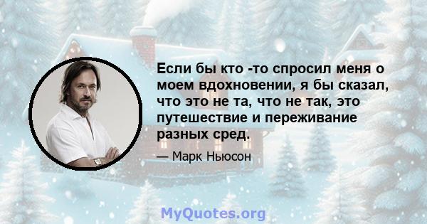 Если бы кто -то спросил меня о моем вдохновении, я бы сказал, что это не та, что не так, это путешествие и переживание разных сред.