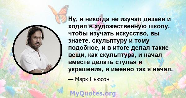 Ну, я никогда не изучал дизайн и ходил в художественную школу, чтобы изучать искусство, вы знаете, скульптуру и тому подобное, и в итоге делал такие вещи, как скульптура, и начал вместе делать стулья и украшения, и