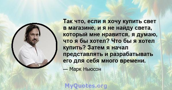 Так что, если я хочу купить свет в магазине, и я не найду света, который мне нравится, я думаю, что я бы хотел? Что бы я хотел купить? Затем я начал представлять и разрабатывать его для себя много времени.