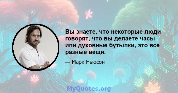 Вы знаете, что некоторые люди говорят, что вы делаете часы или духовные бутылки, это все разные вещи.