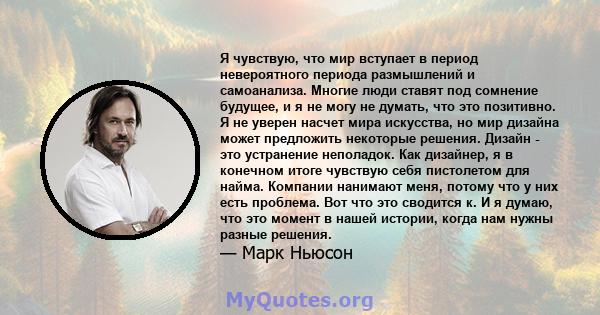 Я чувствую, что мир вступает в период невероятного периода размышлений и самоанализа. Многие люди ставят под сомнение будущее, и я не могу не думать, что это позитивно. Я не уверен насчет мира искусства, но мир дизайна