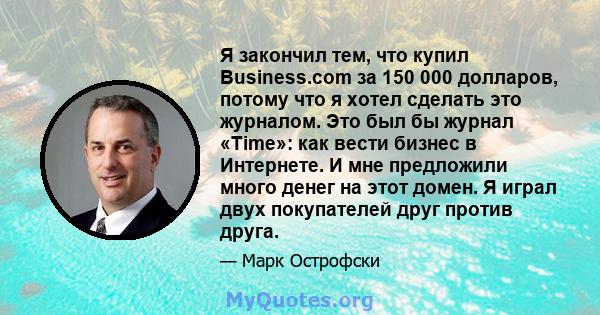 Я закончил тем, что купил Business.com за 150 000 долларов, потому что я хотел сделать это журналом. Это был бы журнал «Time»: как вести бизнес в Интернете. И мне предложили много денег на этот домен. Я играл двух