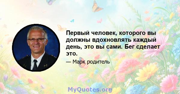 Первый человек, которого вы должны вдохновлять каждый день, это вы сами. Бег сделает это.