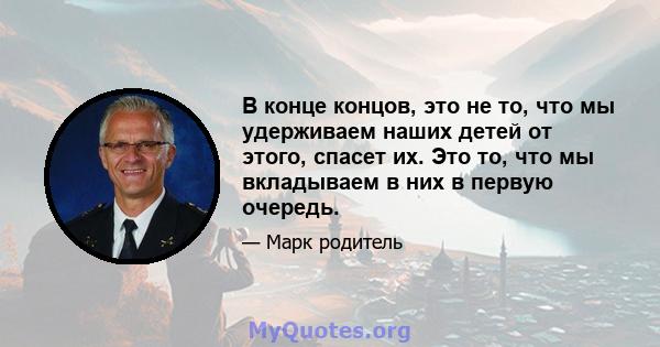 В конце концов, это не то, что мы удерживаем наших детей от этого, спасет их. Это то, что мы вкладываем в них в первую очередь.