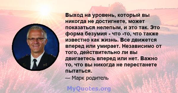 Выход на уровень, который вы никогда не достигнете, может показаться нелепым, и это так. Это форма безумия - что -то, что также известно как жизнь. Все движется вперед или умирает. Независимо от того, действительно ли